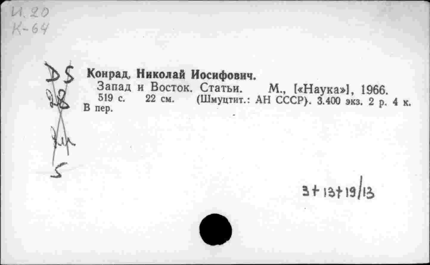 ﻿И. Ю
К-6Ч
Конрад, Николай Иосифович.
Запад и Восток. Статьи. М., [«Наука»], 1966.
519 с. 22 см. (Шмуцтит.: АН СССР). 3.400 экз. 2 р. 4 к
В пер.	г
